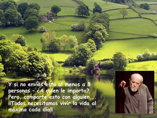 Y si no envías esto al menos a 8
personas – ¿A quien le importa?
Pero, comparte esto con alguien...
¡¡Todos necesitamos vivir la vida al
máximo cada día!!
 