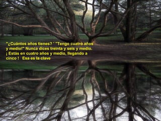 "¿Cuántos años tienes? ' "Tengo cuatro años
y medio!" Nunca dices treinta y seis y medio.
¡ Estás en cuatro años y medio, llegando a
cinco ! Esa es la clave
 