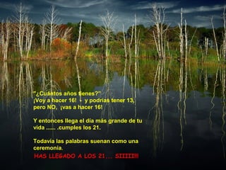 "¿Cuántos años tienes?”
¡Voy a hacer 16! - y podrías tener 13,
pero NO, ¡vas a hacer 16!
Y entonces llega el día más grande de tu
vida ...... .cumples los 21.
Todavía las palabras suenan como una
ceremonia.
HAS LLEGADO A LOS 21... SIIIII!!!
 