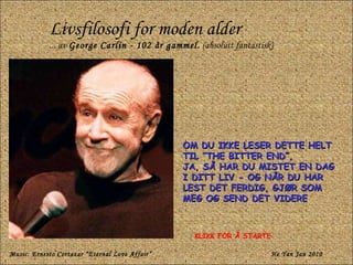Livsfilosofi for moden alder ... av  George Carlin - 102 år gammel.  (absolutt fantastisk) OM DU IKKE LESER DETTE HELT TIL “THE BITTER END”,  JA, SÅ HAR DU MISTET EN DAG I DITT LIV - OG NÅR DU HAR LEST DET FERDIG, GJØR SOM MEG OG SEND DET VIDERE Music: Ernesto Cortazar “Eternal Love Affair” He Yan Jan 2010 KLIKK FOR Å STARTE 