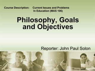Course Description: Current Issues and Problems 
In Education (MAS 106) 
Philosophy, Goals 
and Objectives 
Reporter: John Paul Solon 
 