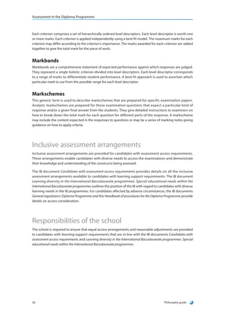 Assessment in the Diploma Programme
Philosophy guide36
Each criterion comprises a set of hierarchically ordered level descriptors. Each level descriptor is worth one
or more marks. Each criterion is applied independently using a best-fit model. The maximum marks for each
criterion may differ according to the criterion’s importance. The marks awarded for each criterion are added
together to give the total mark for the piece of work.
Markbands
Markbands are a comprehensive statement of expected performance against which responses are judged.
They represent a single holistic criterion divided into level descriptors. Each level descriptor corresponds
to a range of marks to differentiate student performance. A best-fit approach is used to ascertain which
particular mark to use from the possible range for each level descriptor.
Markschemes
This generic term is used to describe markschemes that are prepared for specific examination papers.
Analytic markschemes are prepared for those examination questions that expect a particular kind of
response and/or a given final answer from the students. They give detailed instructions to examiners on
how to break down the total mark for each question for different parts of the response. A markscheme
may include the content expected in the responses to questions or may be a series of marking notes giving
guidance on how to apply criteria.
Inclusive assessment arrangements
Inclusive assessment arrangements are provided for candidates with assessment access requirements.
These arrangements enable candidates with diverse needs to access the examinations and demonstrate
their knowledge and understanding of the constructs being assessed.
The IB document Candidates with assessment access requirements provides details on all the inclusive
assessment arrangements available to candidates with learning support requirements. The IB document
Learning diversity in the International Baccalaureate programmes: Special educational needs within the
International Baccalaureate programmes outlines the position of the IB with regard to candidates with diverse
learning needs in the IB programmes. For candidates affected by adverse circumstances, the IB documents
General regulations: Diploma Programme and the Handbook of procedures for the Diploma Programme provide
details on access consideration.
Responsibilities of the school
The school is required to ensure that equal access arrangements and reasonable adjustments are provided
to candidates with learning support requirements that are in line with the IB documents Candidates with
assessment access requirements and Learning diversity in the International Baccalaureate programmes: Special
educational needs within the International Baccalaureate programmes.
 