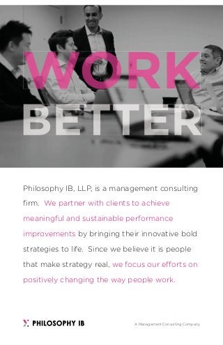 Philosophy IB, LLP, is a management consulting
ﬁrm. We partner with clients to achieve
meaningful and sustainable performance
improvements by bringing their innovative bold
strategies to life. Since we believe it is people
that make strategy real, we focus our efforts on
positively changing the way people work.
A Management Consulting Company
 
