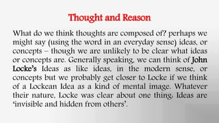 Thought and Reason
What do we think thoughts are composed of? perhaps we
might say (using the word in an everyday sense) ideas, or
concepts – though we are unlikely to be clear what ideas
or concepts are. Generally speaking, we can think of John
Locke’s Ideas as like ideas, in the modern sense, or
concepts but we probably get closer to Locke if we think
of a Lockean Idea as a kind of mental image. Whatever
their nature, Locke was clear about one thing: Ideas are
‘invisible and hidden from others’.
 