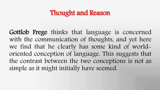 Thought and Reason
Gottlob Frege thinks that language is concerned
with the communication of thoughts, and yet here
we find that he clearly has some kind of world-
oriented conception of language. This suggests that
the contrast between the two conceptions is not as
simple as it might initially have seemed.
 