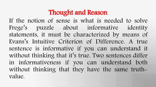 Thought and Reason
If the notion of sense is what is needed to solve
Frege’s puzzle about informative identity
statements, it must be characterized by means of
Evans’s Intuitive Criterion of Difference. A true
sentence is informative if you can understand it
without thinking that it’s true. Two sentences differ
in informativeness if you can understand both
without thinking that they have the same truth-
value.
 