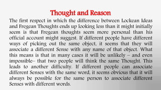 Thought and Reason
The first respect in which the difference between Lockean Ideas
and Fregean Thoughts ends up looking less than it might initially
seem is that Fregean thoughts seem more personal than his
official account might suggest. If different people have different
ways of picking out the same object, it seems that they will
associate a different Sense with any name of that object. What
this means is that in many cases it will be unlikely – and even
impossible– that two people will think the same Thought. This
leads to another difficulty. If different people can associate
different Senses with the same word, it seems obvious that it will
always be possible for the same person to associate different
Senses with different words.
 