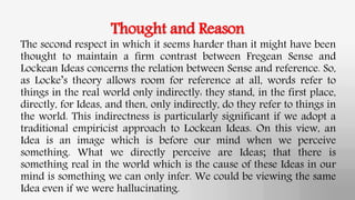 Thought and Reason
The second respect in which it seems harder than it might have been
thought to maintain a firm contrast between Fregean Sense and
Lockean Ideas concerns the relation between Sense and reference. So,
as Locke’s theory allows room for reference at all, words refer to
things in the real world only indirectly: they stand, in the first place,
directly, for Ideas, and then, only indirectly, do they refer to things in
the world. This indirectness is particularly significant if we adopt a
traditional empiricist approach to Lockean Ideas. On this view, an
Idea is an image which is before our mind when we perceive
something. What we directly perceive are Ideas; that there is
something real in the world which is the cause of these Ideas in our
mind is something we can only infer. We could be viewing the same
Idea even if we were hallucinating.
 