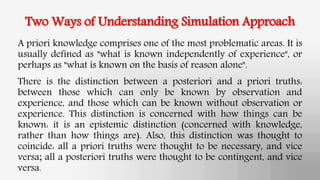 Two Ways of Understanding Simulation Approach
A priori knowledge comprises one of the most problematic areas. It is
usually defined as "what is known independently of experience", or
perhaps as "what is known on the basis of reason alone".
There is the distinction between a posteriori and a priori truths:
between those which can only be known by observation and
experience, and those which can be known without observation or
experience. This distinction is concerned with how things can be
known: it is an epistemic distinction (concerned with knowledge,
rather than how things are). Also, this distinction was thought to
coincide: all a priori truths were thought to be necessary, and vice
versa; all a posteriori truths were thought to be contingent, and vice
versa.
 