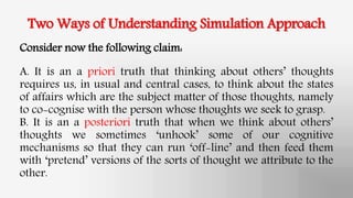 Two Ways of Understanding Simulation Approach
Consider now the following claim:
A. It is an a priori truth that thinking about others’ thoughts
requires us, in usual and central cases, to think about the states
of affairs which are the subject matter of those thoughts, namely
to co-cognise with the person whose thoughts we seek to grasp.
B. It is an a posteriori truth that when we think about others’
thoughts we sometimes ‘unhook’ some of our cognitive
mechanisms so that they can run ‘off-line’ and then feed them
with ‘pretend’ versions of the sorts of thought we attribute to the
other.
 