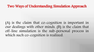 Two Ways of Understanding Simulation Approach
(A) is the claim that co-cognition is important in
our dealings with other minds. (B) is the claim that
off-line simulation is the sub-personal process in
which such co-cognition is realized.
 