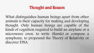 Thought and Reason
What distinguishes human beings apart from other
animals is their capacity for making and developing
thought. Only human beings are capable of the
kinds of cognition required to build an airplane or a
microwave oven, to write Hamlet or compose a
symphony, to propound the Theory of Relativity or
discover DNA.
 