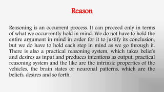 Reason
Reasoning is an occurrent process. It can proceed only in terms
of what we occurrently hold in mind. We do not have to hold the
entire argument in mind in order for it to justify its conclusion,
but we do have to hold each step in mind as we go through it.
There is also a practical reasoning system, which takes beliefs
and desires as input and produces intentions as output. practical
reasoning system and the like are the intrinsic properties of the
vehicles, the brain states or neuronal patterns, which are the
beliefs, desires and so forth.
 