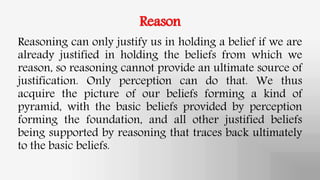 Reason
Reasoning can only justify us in holding a belief if we are
already justified in holding the beliefs from which we
reason, so reasoning cannot provide an ultimate source of
justification. Only perception can do that. We thus
acquire the picture of our beliefs forming a kind of
pyramid, with the basic beliefs provided by perception
forming the foundation, and all other justified beliefs
being supported by reasoning that traces back ultimately
to the basic beliefs.
 