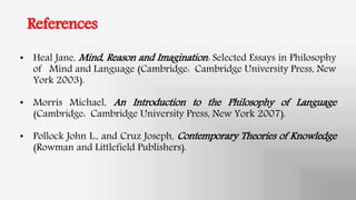 References
• Heal Jane, Mind, Reason and Imagination: Selected Essays in Philosophy
of Mind and Language (Cambridge: Cambridge University Press, New
York 2003).
• Morris Michael, An Introduction to the Philosophy of Language
(Cambridge: Cambridge University Press, New York 2007).
• Pollock John L., and Cruz Joseph, Contemporary Theories of Knowledge
(Rowman and Littlefield Publishers).
 