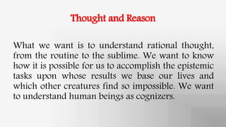 Thought and Reason
What we want is to understand rational thought,
from the routine to the sublime. We want to know
how it is possible for us to accomplish the epistemic
tasks upon whose results we base our lives and
which other creatures find so impossible. We want
to understand human beings as cognizers.
 
