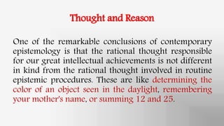 Thought and Reason
One of the remarkable conclusions of contemporary
epistemology is that the rational thought responsible
for our great intellectual achievements is not different
in kind from the rational thought involved in routine
epistemic procedures. These are like determining the
color of an object seen in the daylight, remembering
your mother's name, or summing 12 and 25.
 