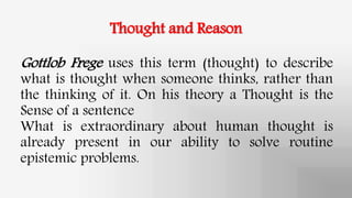 Thought and Reason
Gottlob Frege uses this term (thought) to describe
what is thought when someone thinks, rather than
the thinking of it. On his theory a Thought is the
Sense of a sentence
What is extraordinary about human thought is
already present in our ability to solve routine
epistemic problems.
 