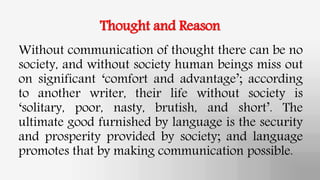 Thought and Reason
Without communication of thought there can be no
society, and without society human beings miss out
on significant ‘comfort and advantage’; according
to another writer, their life without society is
‘solitary, poor, nasty, brutish, and short’. The
ultimate good furnished by language is the security
and prosperity provided by society; and language
promotes that by making communication possible.
 