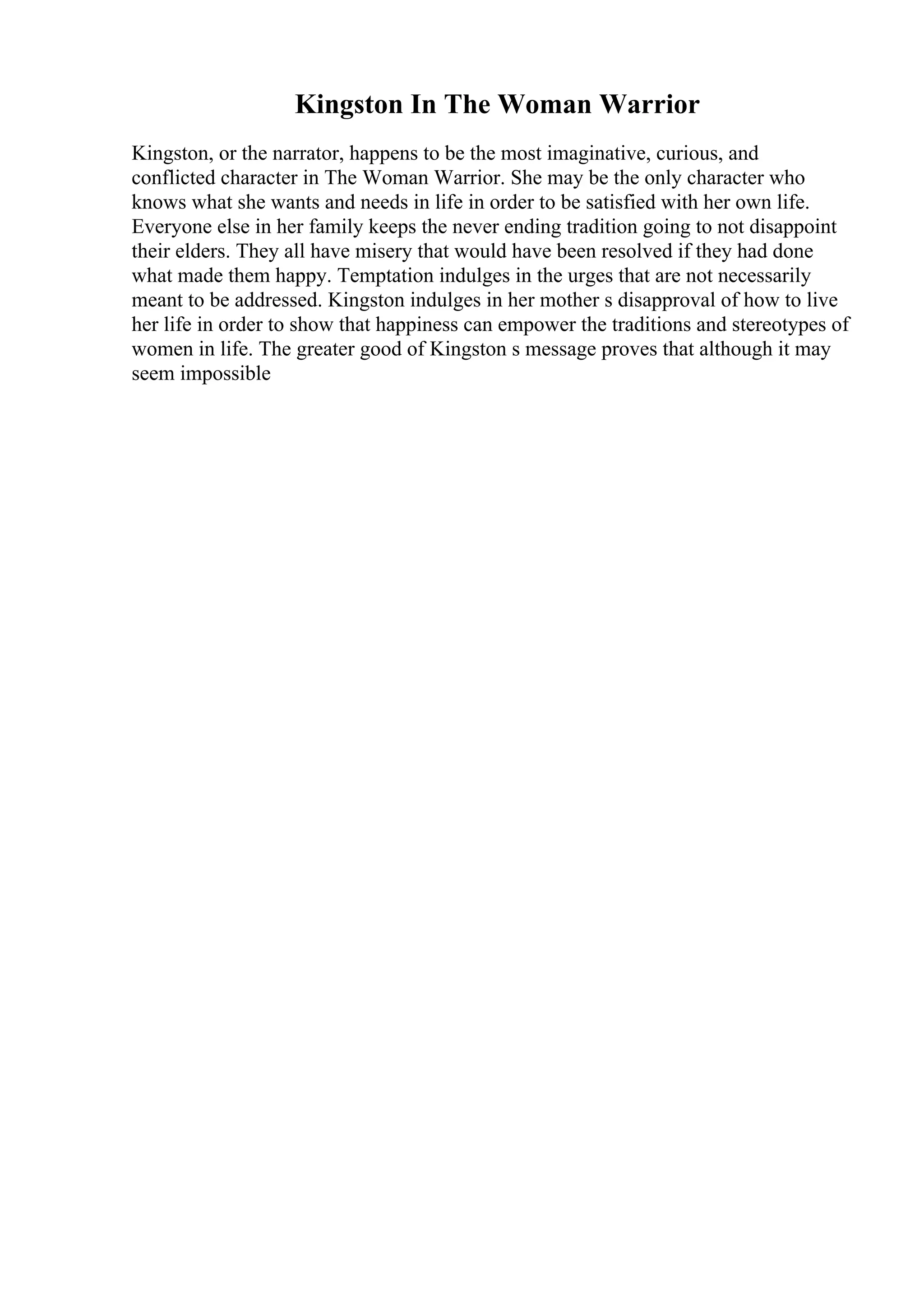 Kingston In The Woman Warrior
Kingston, or the narrator, happens to be the most imaginative, curious, and
conflicted character in The Woman Warrior. She may be the only character who
knows what she wants and needs in life in order to be satisfied with her own life.
Everyone else in her family keeps the never ending tradition going to not disappoint
their elders. They all have misery that would have been resolved if they had done
what made them happy. Temptation indulges in the urges that are not necessarily
meant to be addressed. Kingston indulges in her mother s disapproval of how to live
her life in order to show that happiness can empower the traditions and stereotypes of
women in life. The greater good of Kingston s message proves that although it may
seem impossible
 