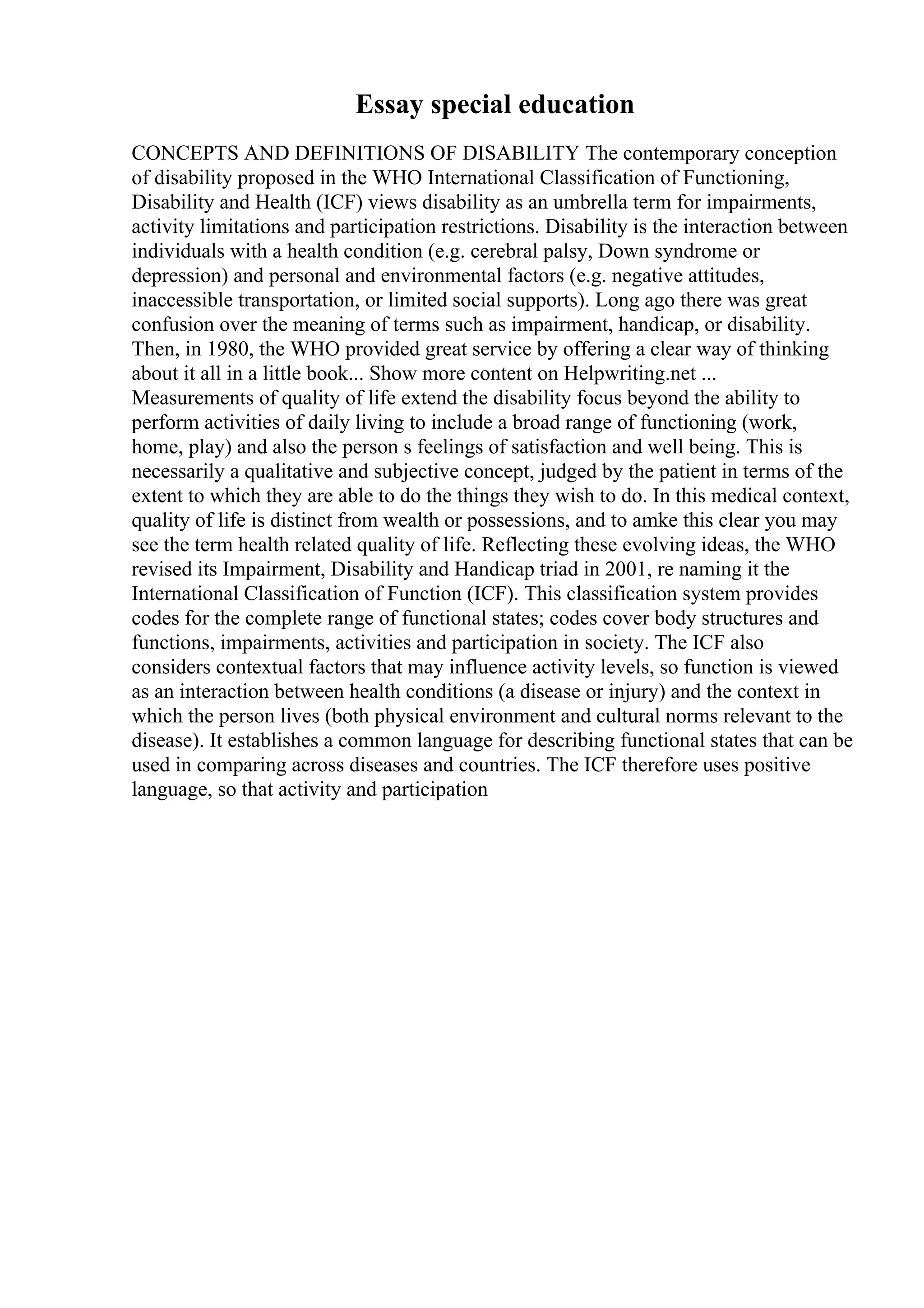 Essay special education
CONCEPTS AND DEFINITIONS OF DISABILITY The contemporary conception
of disability proposed in the WHO International Classification of Functioning,
Disability and Health (ICF) views disability as an umbrella term for impairments,
activity limitations and participation restrictions. Disability is the interaction between
individuals with a health condition (e.g. cerebral palsy, Down syndrome or
depression) and personal and environmental factors (e.g. negative attitudes,
inaccessible transportation, or limited social supports). Long ago there was great
confusion over the meaning of terms such as impairment, handicap, or disability.
Then, in 1980, the WHO provided great service by offering a clear way of thinking
about it all in a little book... Show more content on Helpwriting.net ...
Measurements of quality of life extend the disability focus beyond the ability to
perform activities of daily living to include a broad range of functioning (work,
home, play) and also the person s feelings of satisfaction and well being. This is
necessarily a qualitative and subjective concept, judged by the patient in terms of the
extent to which they are able to do the things they wish to do. In this medical context,
quality of life is distinct from wealth or possessions, and to amke this clear you may
see the term health related quality of life. Reflecting these evolving ideas, the WHO
revised its Impairment, Disability and Handicap triad in 2001, re naming it the
International Classification of Function (ICF). This classification system provides
codes for the complete range of functional states; codes cover body structures and
functions, impairments, activities and participation in society. The ICF also
considers contextual factors that may influence activity levels, so function is viewed
as an interaction between health conditions (a disease or injury) and the context in
which the person lives (both physical environment and cultural norms relevant to the
disease). It establishes a common language for describing functional states that can be
used in comparing across diseases and countries. The ICF therefore uses positive
language, so that activity and participation
 