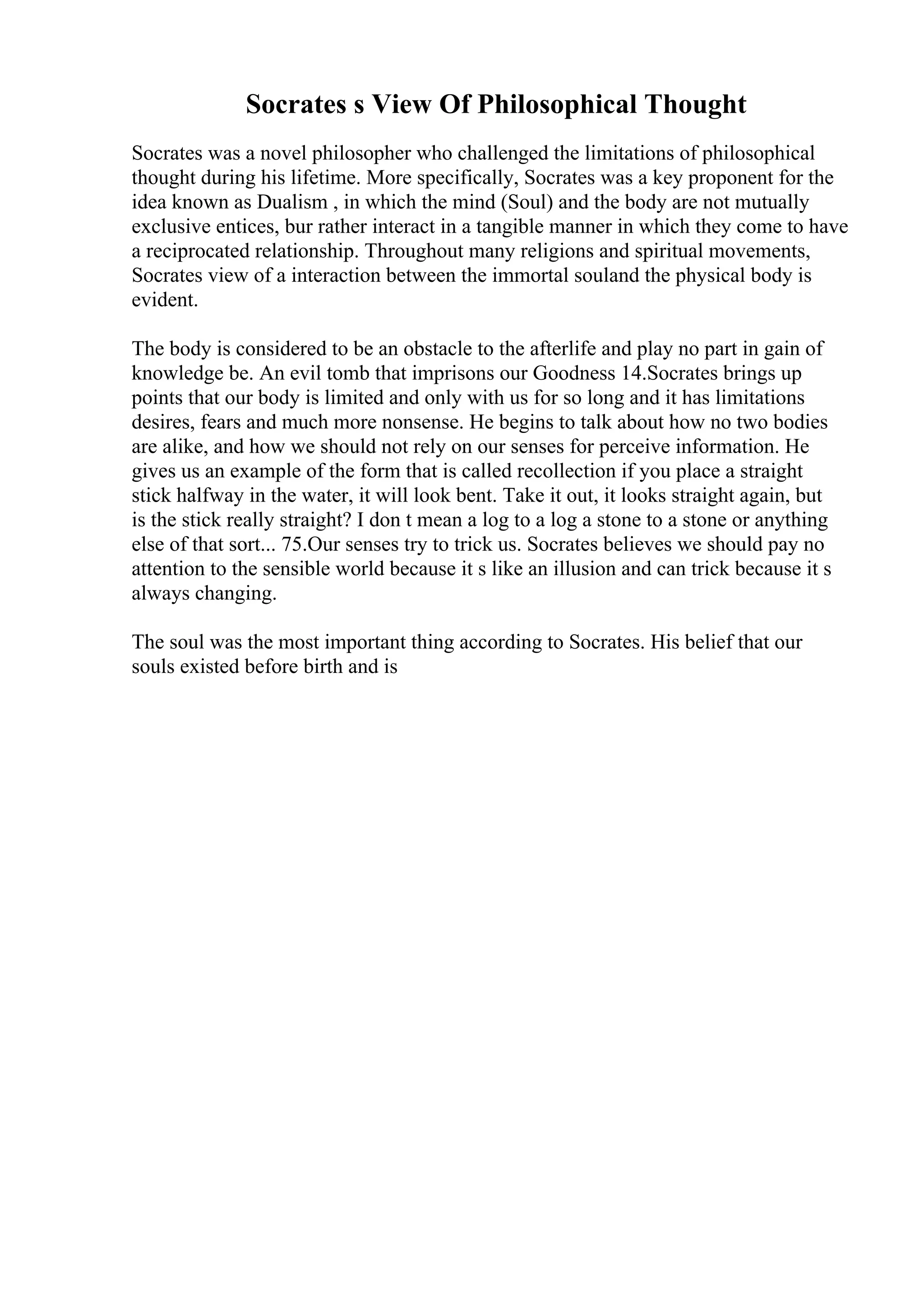 Socrates s View Of Philosophical Thought
Socrates was a novel philosopher who challenged the limitations of philosophical
thought during his lifetime. More specifically, Socrates was a key proponent for the
idea known as Dualism , in which the mind (Soul) and the body are not mutually
exclusive entices, bur rather interact in a tangible manner in which they come to have
a reciprocated relationship. Throughout many religions and spiritual movements,
Socrates view of a interaction between the immortal souland the physical body is
evident.
The body is considered to be an obstacle to the afterlife and play no part in gain of
knowledge be. An evil tomb that imprisons our Goodness 14.Socrates brings up
points that our body is limited and only with us for so long and it has limitations
desires, fears and much more nonsense. He begins to talk about how no two bodies
are alike, and how we should not rely on our senses for perceive information. He
gives us an example of the form that is called recollection if you place a straight
stick halfway in the water, it will look bent. Take it out, it looks straight again, but
is the stick really straight? I don t mean a log to a log a stone to a stone or anything
else of that sort... 75.Our senses try to trick us. Socrates believes we should pay no
attention to the sensible world because it s like an illusion and can trick because it s
always changing.
The soul was the most important thing according to Socrates. His belief that our
souls existed before birth and is
 