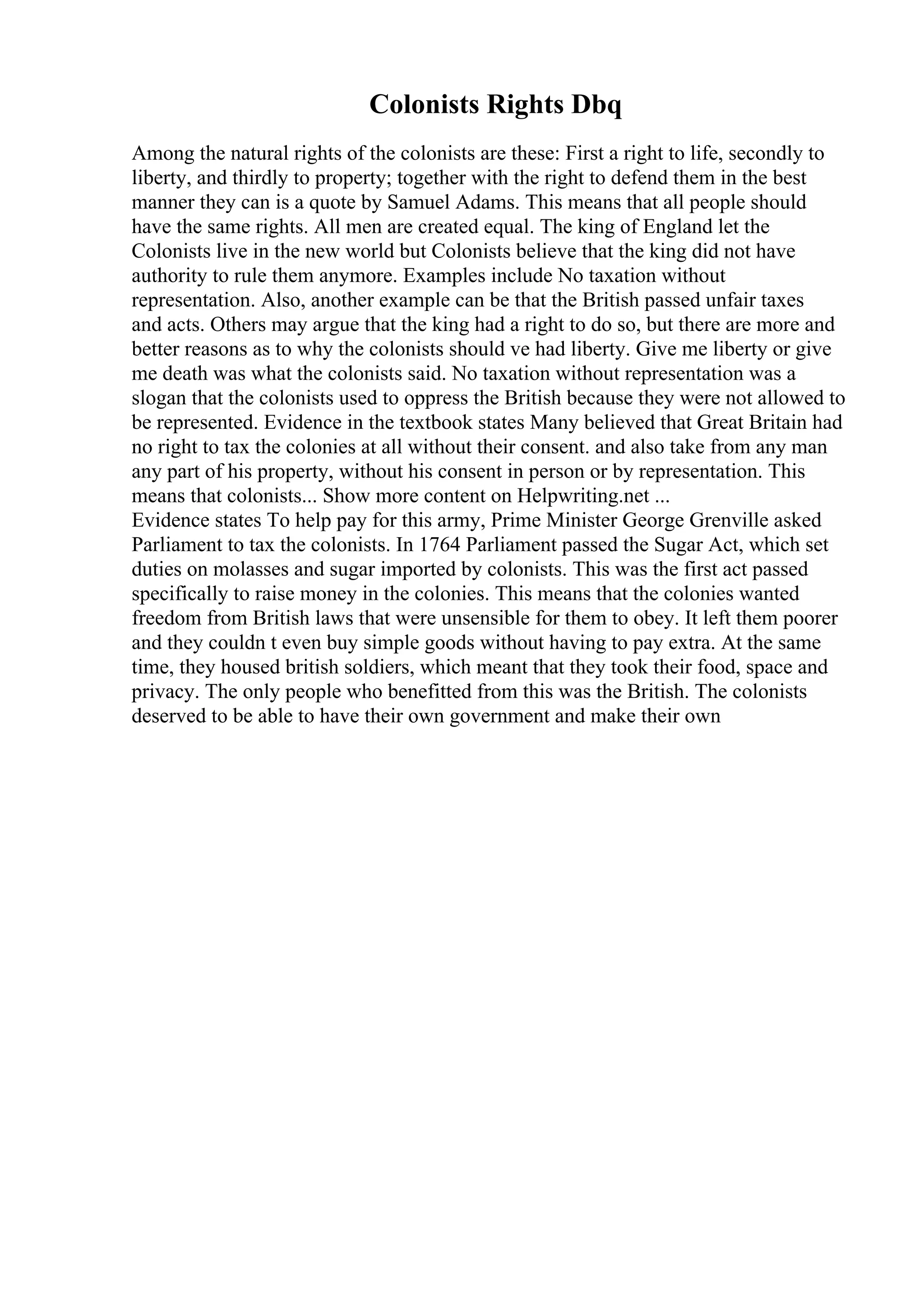 Colonists Rights Dbq
Among the natural rights of the colonists are these: First a right to life, secondly to
liberty, and thirdly to property; together with the right to defend them in the best
manner they can is a quote by Samuel Adams. This means that all people should
have the same rights. All men are created equal. The king of England let the
Colonists live in the new world but Colonists believe that the king did not have
authority to rule them anymore. Examples include No taxation without
representation. Also, another example can be that the British passed unfair taxes
and acts. Others may argue that the king had a right to do so, but there are more and
better reasons as to why the colonists should ve had liberty. Give me liberty or give
me death was what the colonists said. No taxation without representation was a
slogan that the colonists used to oppress the British because they were not allowed to
be represented. Evidence in the textbook states Many believed that Great Britain had
no right to tax the colonies at all without their consent. and also take from any man
any part of his property, without his consent in person or by representation. This
means that colonists... Show more content on Helpwriting.net ...
Evidence states To help pay for this army, Prime Minister George Grenville asked
Parliament to tax the colonists. In 1764 Parliament passed the Sugar Act, which set
duties on molasses and sugar imported by colonists. This was the first act passed
specifically to raise money in the colonies. This means that the colonies wanted
freedom from British laws that were unsensible for them to obey. It left them poorer
and they couldn t even buy simple goods without having to pay extra. At the same
time, they housed british soldiers, which meant that they took their food, space and
privacy. The only people who benefitted from this was the British. The colonists
deserved to be able to have their own government and make their own
 