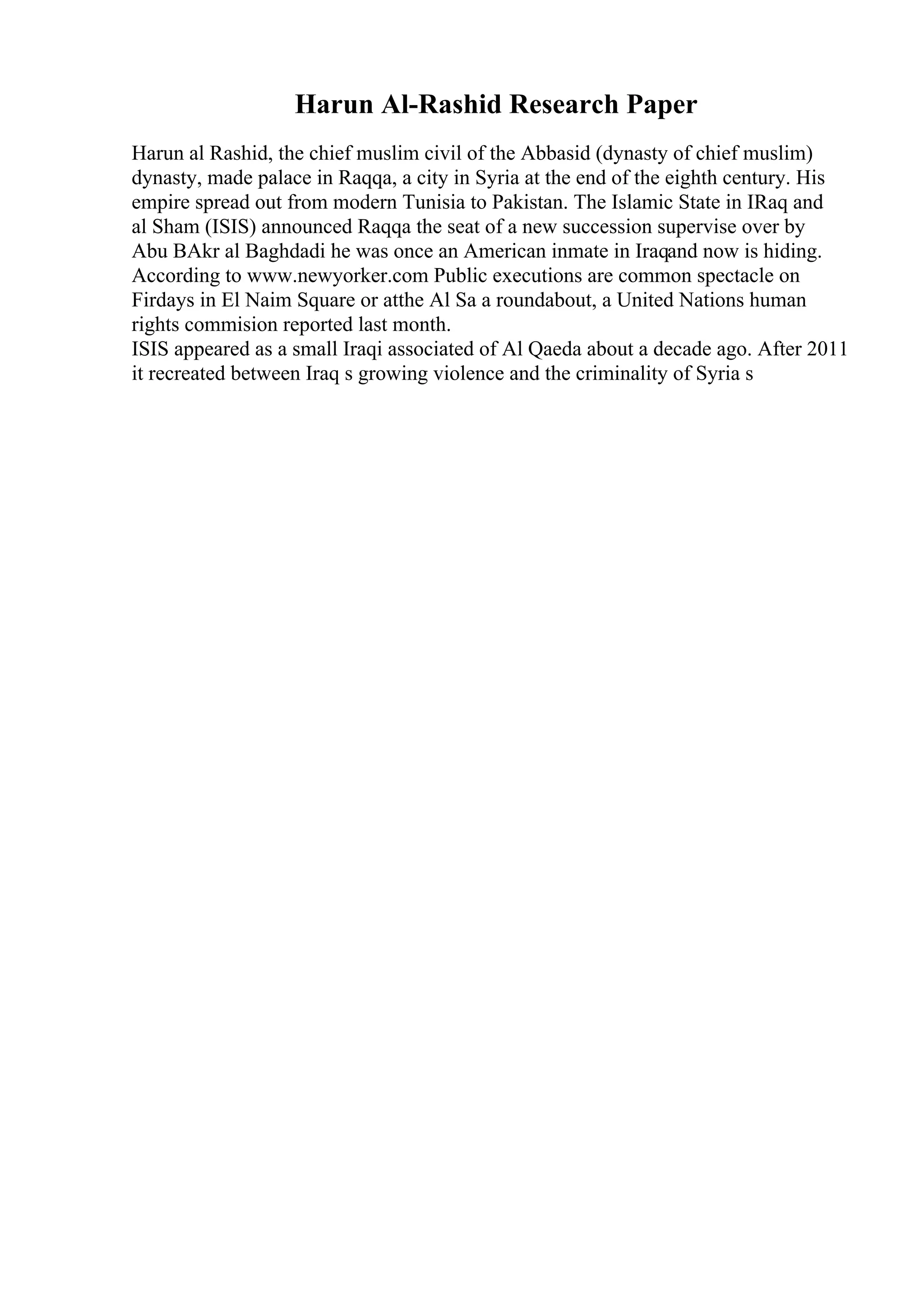 Harun Al-Rashid Research Paper
Harun al Rashid, the chief muslim civil of the Abbasid (dynasty of chief muslim)
dynasty, made palace in Raqqa, a city in Syria at the end of the eighth century. His
empire spread out from modern Tunisia to Pakistan. The Islamic State in IRaq and
al Sham (ISIS) announced Raqqa the seat of a new succession supervise over by
Abu BAkr al Baghdadi he was once an American inmate in Iraqand now is hiding.
According to www.newyorker.com Public executions are common spectacle on
Firdays in El Naim Square or atthe Al Sa a roundabout, a United Nations human
rights commision reported last month.
ISIS appeared as a small Iraqi associated of Al Qaeda about a decade ago. After 2011
it recreated between Iraq s growing violence and the criminality of Syria s
 