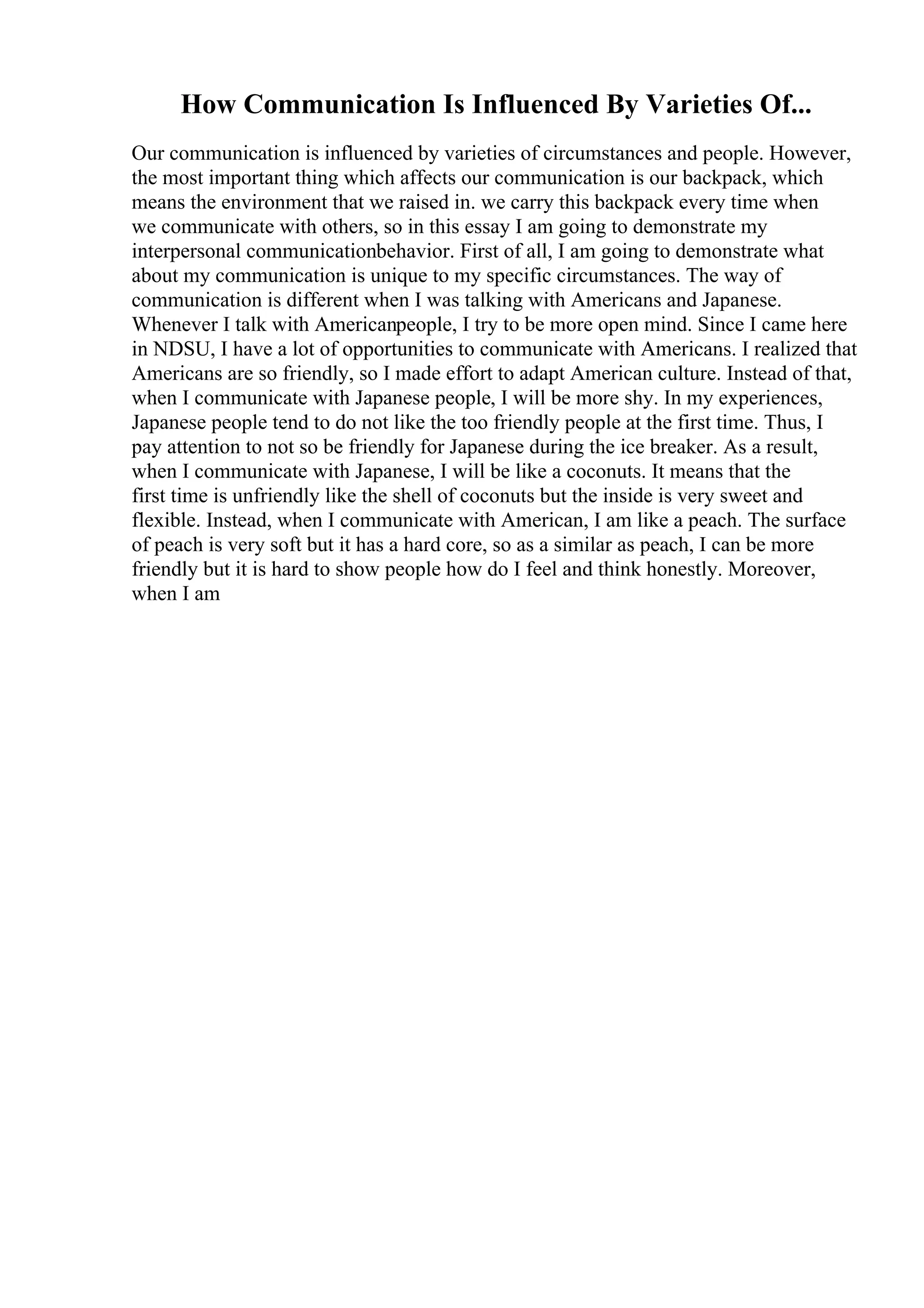 How Communication Is Influenced By Varieties Of...
Our communication is influenced by varieties of circumstances and people. However,
the most important thing which affects our communication is our backpack, which
means the environment that we raised in. we carry this backpack every time when
we communicate with others, so in this essay I am going to demonstrate my
interpersonal communicationbehavior. First of all, I am going to demonstrate what
about my communication is unique to my specific circumstances. The way of
communication is different when I was talking with Americans and Japanese.
Whenever I talk with Americanpeople, I try to be more open mind. Since I came here
in NDSU, I have a lot of opportunities to communicate with Americans. I realized that
Americans are so friendly, so I made effort to adapt American culture. Instead of that,
when I communicate with Japanese people, I will be more shy. In my experiences,
Japanese people tend to do not like the too friendly people at the first time. Thus, I
pay attention to not so be friendly for Japanese during the ice breaker. As a result,
when I communicate with Japanese, I will be like a coconuts. It means that the
first time is unfriendly like the shell of coconuts but the inside is very sweet and
flexible. Instead, when I communicate with American, I am like a peach. The surface
of peach is very soft but it has a hard core, so as a similar as peach, I can be more
friendly but it is hard to show people how do I feel and think honestly. Moreover,
when I am
 
