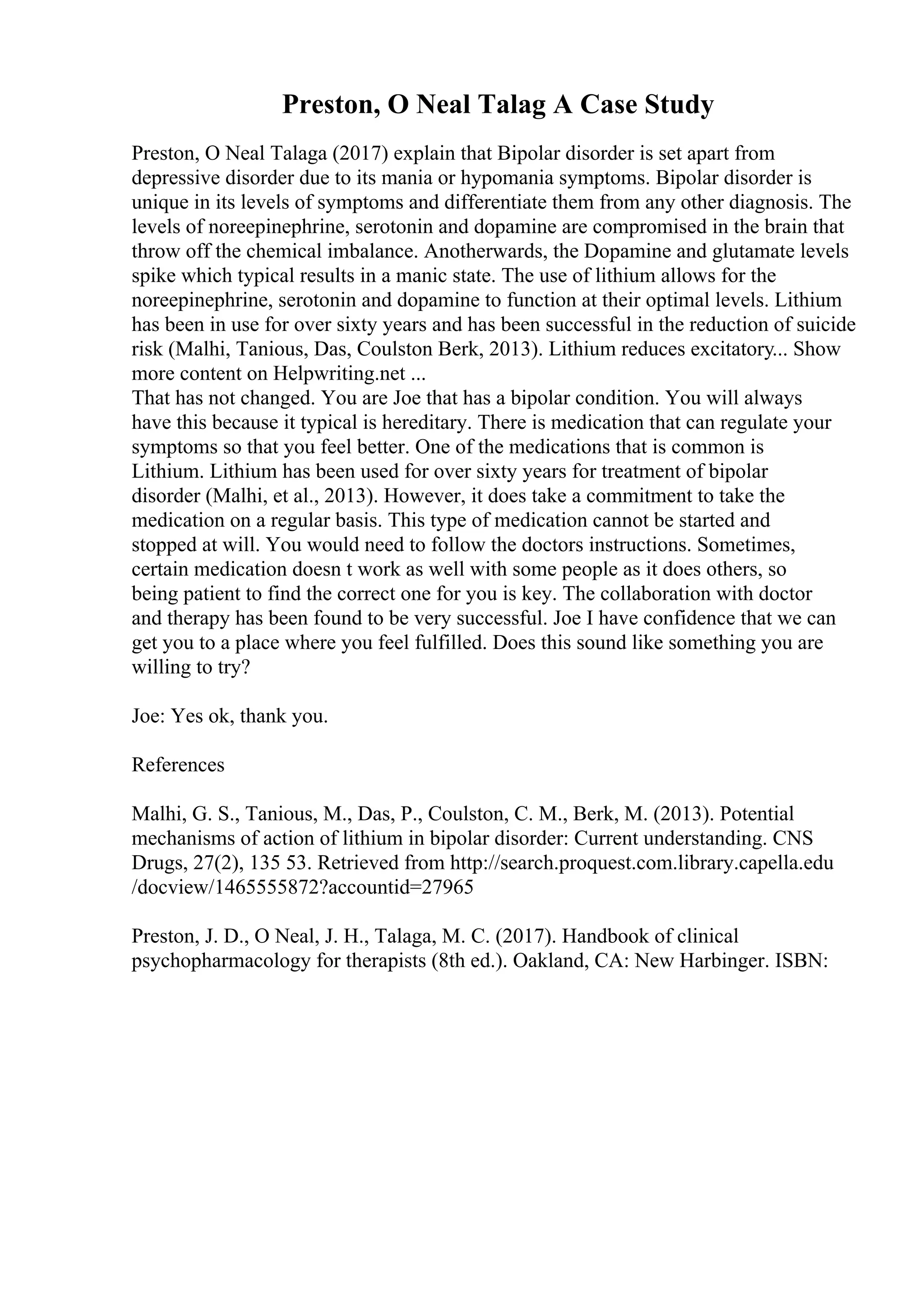 Preston, O Neal Talag A Case Study
Preston, O Neal Talaga (2017) explain that Bipolar disorder is set apart from
depressive disorder due to its mania or hypomania symptoms. Bipolar disorder is
unique in its levels of symptoms and differentiate them from any other diagnosis. The
levels of noreepinephrine, serotonin and dopamine are compromised in the brain that
throw off the chemical imbalance. Anotherwards, the Dopamine and glutamate levels
spike which typical results in a manic state. The use of lithium allows for the
noreepinephrine, serotonin and dopamine to function at their optimal levels. Lithium
has been in use for over sixty years and has been successful in the reduction of suicide
risk (Malhi, Tanious, Das, Coulston Berk, 2013). Lithium reduces excitatory... Show
more content on Helpwriting.net ...
That has not changed. You are Joe that has a bipolar condition. You will always
have this because it typical is hereditary. There is medication that can regulate your
symptoms so that you feel better. One of the medications that is common is
Lithium. Lithium has been used for over sixty years for treatment of bipolar
disorder (Malhi, et al., 2013). However, it does take a commitment to take the
medication on a regular basis. This type of medication cannot be started and
stopped at will. You would need to follow the doctors instructions. Sometimes,
certain medication doesn t work as well with some people as it does others, so
being patient to find the correct one for you is key. The collaboration with doctor
and therapy has been found to be very successful. Joe I have confidence that we can
get you to a place where you feel fulfilled. Does this sound like something you are
willing to try?
Joe: Yes ok, thank you.
References
Malhi, G. S., Tanious, M., Das, P., Coulston, C. M., Berk, M. (2013). Potential
mechanisms of action of lithium in bipolar disorder: Current understanding. CNS
Drugs, 27(2), 135 53. Retrieved from http://search.proquest.com.library.capella.edu
/docview/1465555872?accountid=27965
Preston, J. D., O Neal, J. H., Talaga, M. C. (2017). Handbook of clinical
psychopharmacology for therapists (8th ed.). Oakland, CA: New Harbinger. ISBN:
 