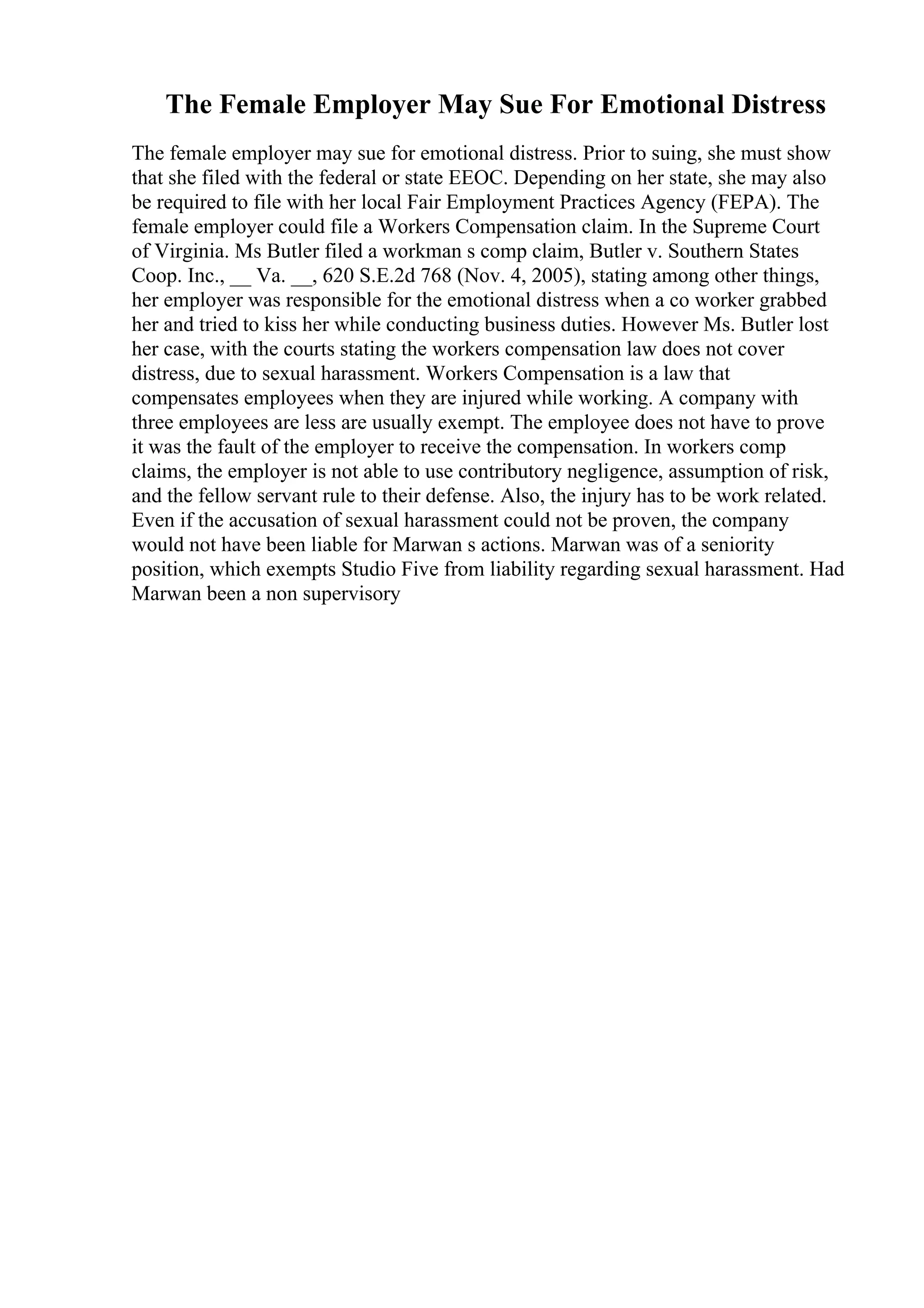 The Female Employer May Sue For Emotional Distress
The female employer may sue for emotional distress. Prior to suing, she must show
that she filed with the federal or state EEOC. Depending on her state, she may also
be required to file with her local Fair Employment Practices Agency (FEPA). The
female employer could file a Workers Compensation claim. In the Supreme Court
of Virginia. Ms Butler filed a workman s comp claim, Butler v. Southern States
Coop. Inc., __ Va. __, 620 S.E.2d 768 (Nov. 4, 2005), stating among other things,
her employer was responsible for the emotional distress when a co worker grabbed
her and tried to kiss her while conducting business duties. However Ms. Butler lost
her case, with the courts stating the workers compensation law does not cover
distress, due to sexual harassment. Workers Compensation is a law that
compensates employees when they are injured while working. A company with
three employees are less are usually exempt. The employee does not have to prove
it was the fault of the employer to receive the compensation. In workers comp
claims, the employer is not able to use contributory negligence, assumption of risk,
and the fellow servant rule to their defense. Also, the injury has to be work related.
Even if the accusation of sexual harassment could not be proven, the company
would not have been liable for Marwan s actions. Marwan was of a seniority
position, which exempts Studio Five from liability regarding sexual harassment. Had
Marwan been a non supervisory
 
