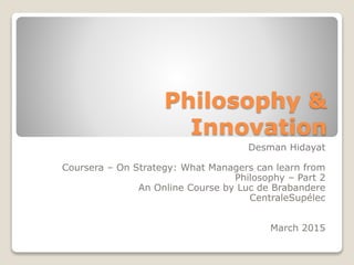 Philosophy &
Innovation
Desman Hidayat
Coursera – On Strategy: What Managers can learn from
Philosophy – Part 2
An Online Course by Luc de Brabandere
CentraleSupélec
March 2015
 