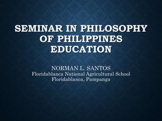 SEMINAR IN PHILOSOPHY
OF PHILIPPINES
EDUCATION
NORMAN L. SANTOS
Floridablanca National Agricultural School
Floridablanca, Pampanga
 