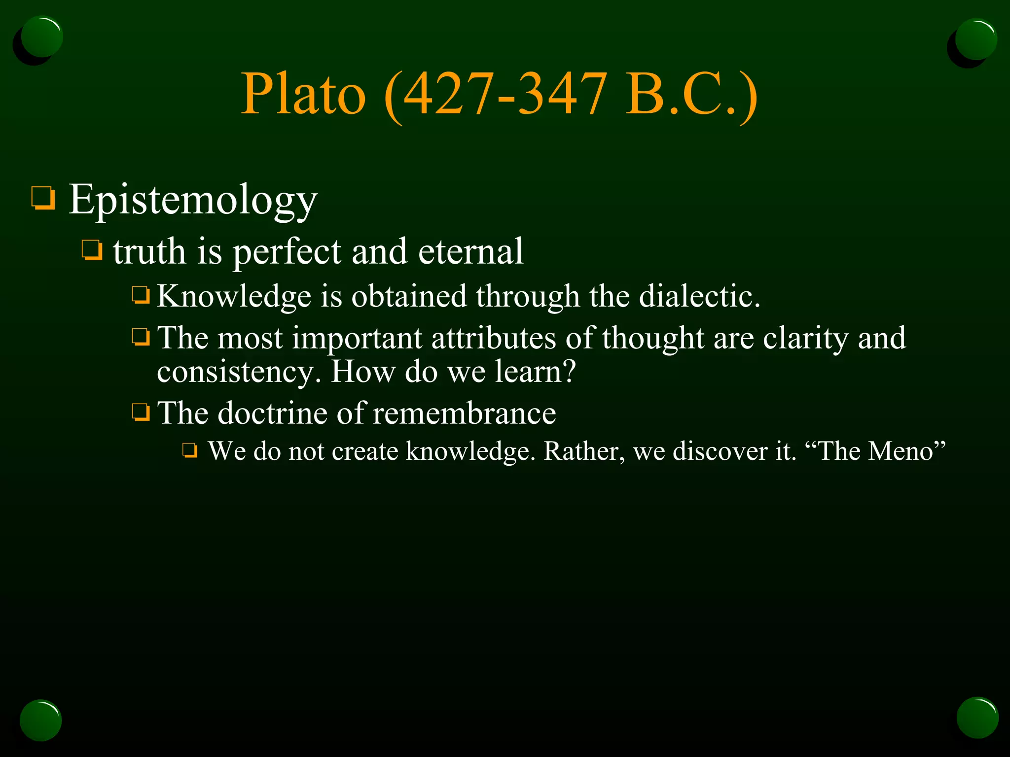 Plato (427-347 B.C.)   Epistemology truth is perfect and eternal Knowledge is obtained through the dialectic.  The most important attributes of thought are clarity and consistency. How do we learn?  The doctrine of remembrance  We do not create knowledge. Rather, we discover it. “The Meno” 