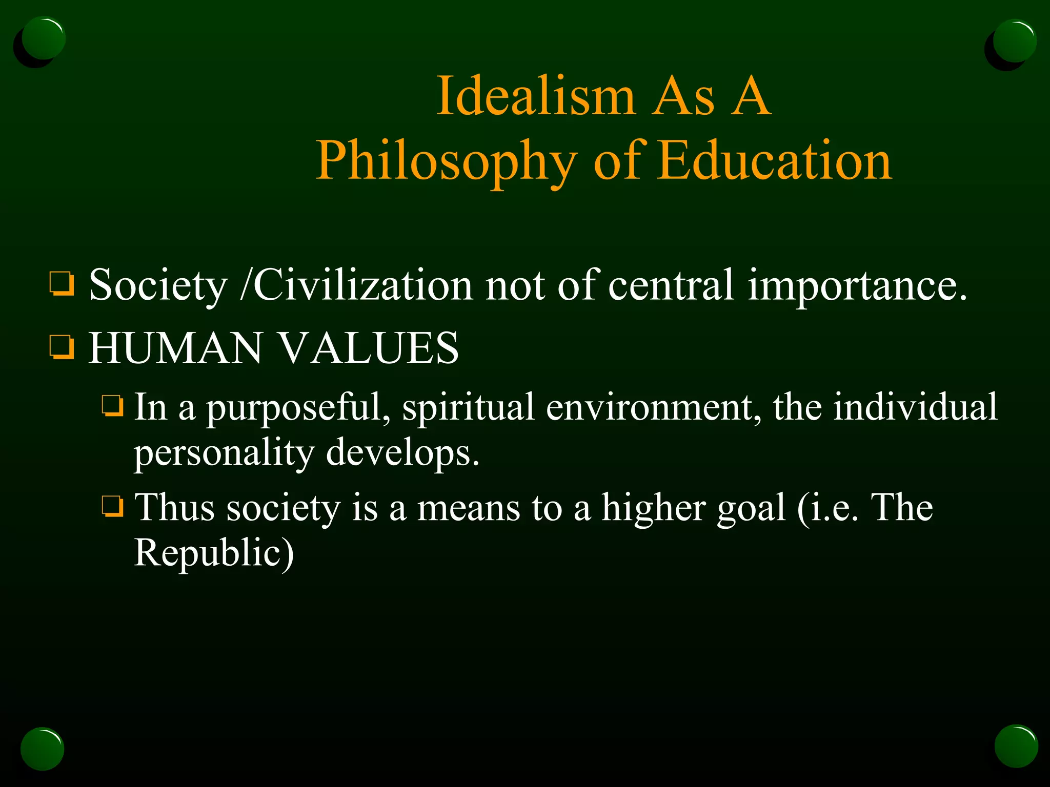 Idealism As A Philosophy of Education Society /Civilization not of central importance.  HUMAN VALUES  In a purposeful, spiritual environment, the individual personality develops.  Thus society is a means to a higher goal (i.e. The Republic)   