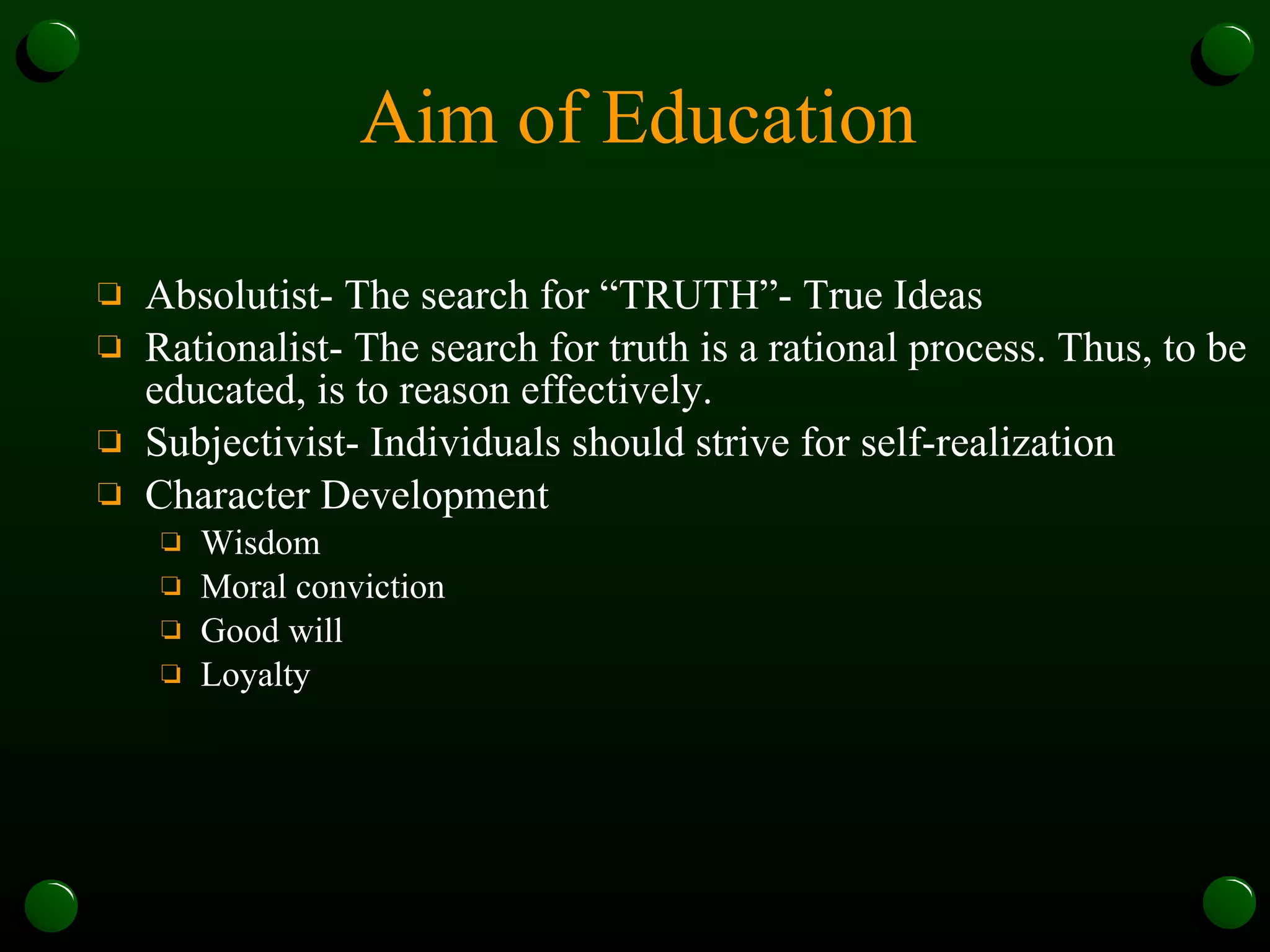 Aim of Education Absolutist- The search for “TRUTH”- True Ideas Rationalist- The search for truth is a rational process. Thus, to be educated, is to reason effectively. Subjectivist- Individuals should strive for self-realization Character Development Wisdom Moral conviction Good will Loyalty 