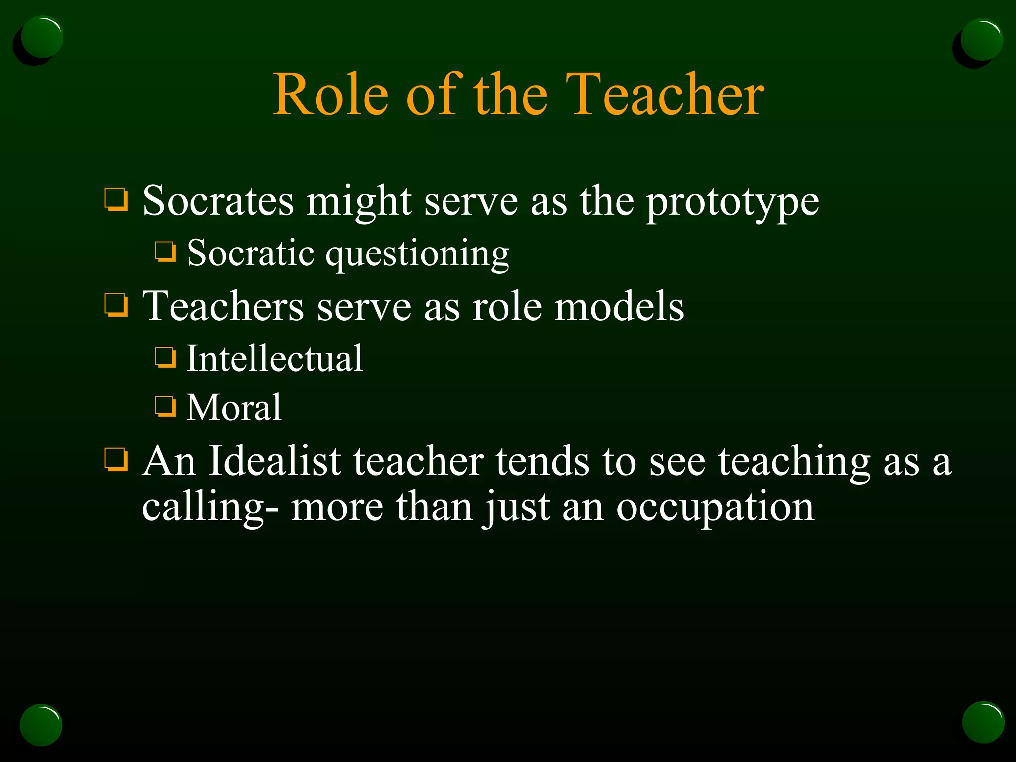 Role of the Teacher Socrates might serve as the prototype Socratic questioning Teachers serve as role models Intellectual Moral An Idealist teacher tends to see teaching as a calling- more than just an occupation 