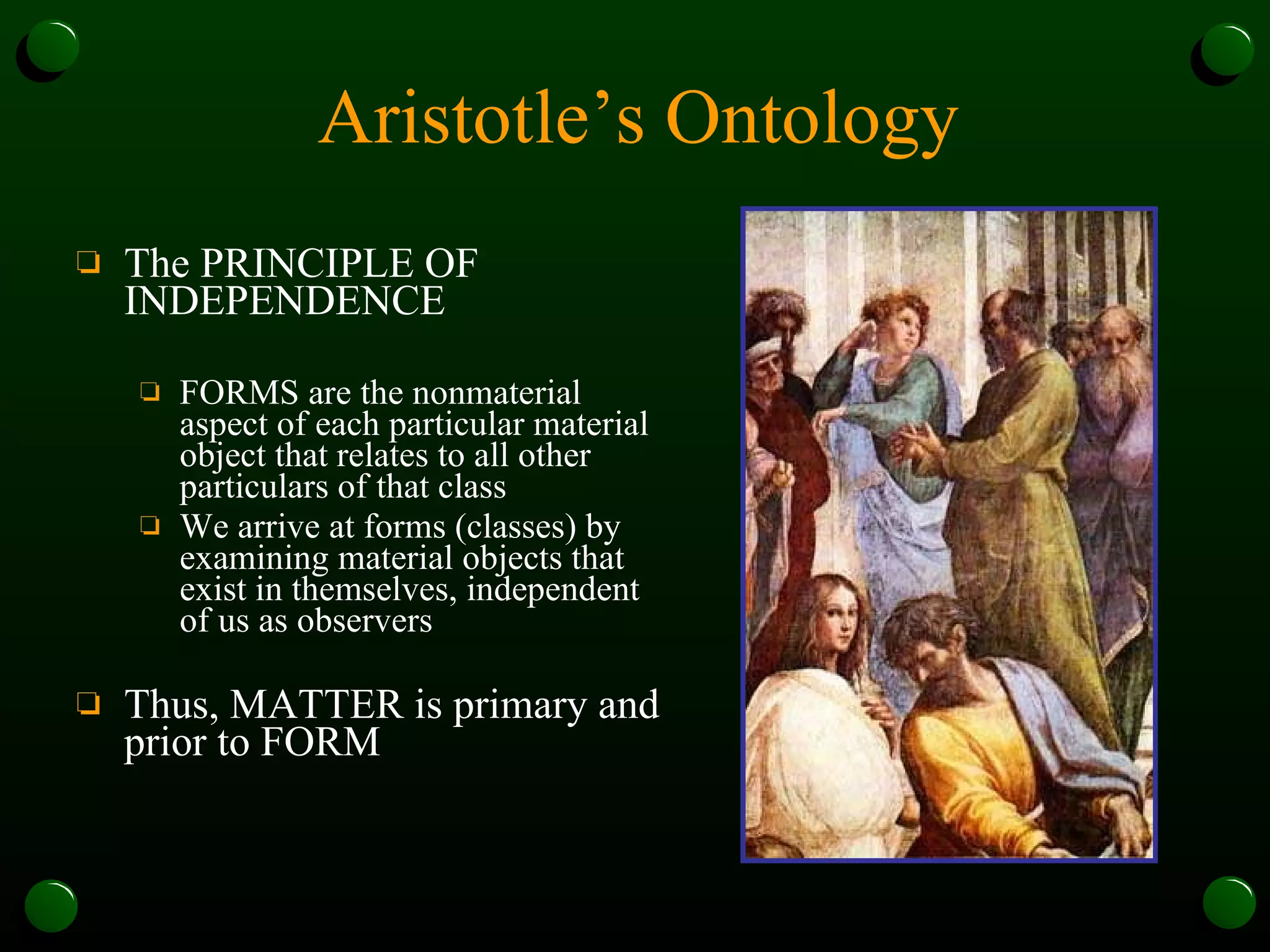 Aristotle’s Ontology The PRINCIPLE OF INDEPENDENCE FORMS are the nonmaterial aspect of each particular material object that relates to all other particulars of that class We arrive at forms (classes) by examining material objects that exist in themselves, independent of us as observers Thus, MATTER is primary and prior to FORM 