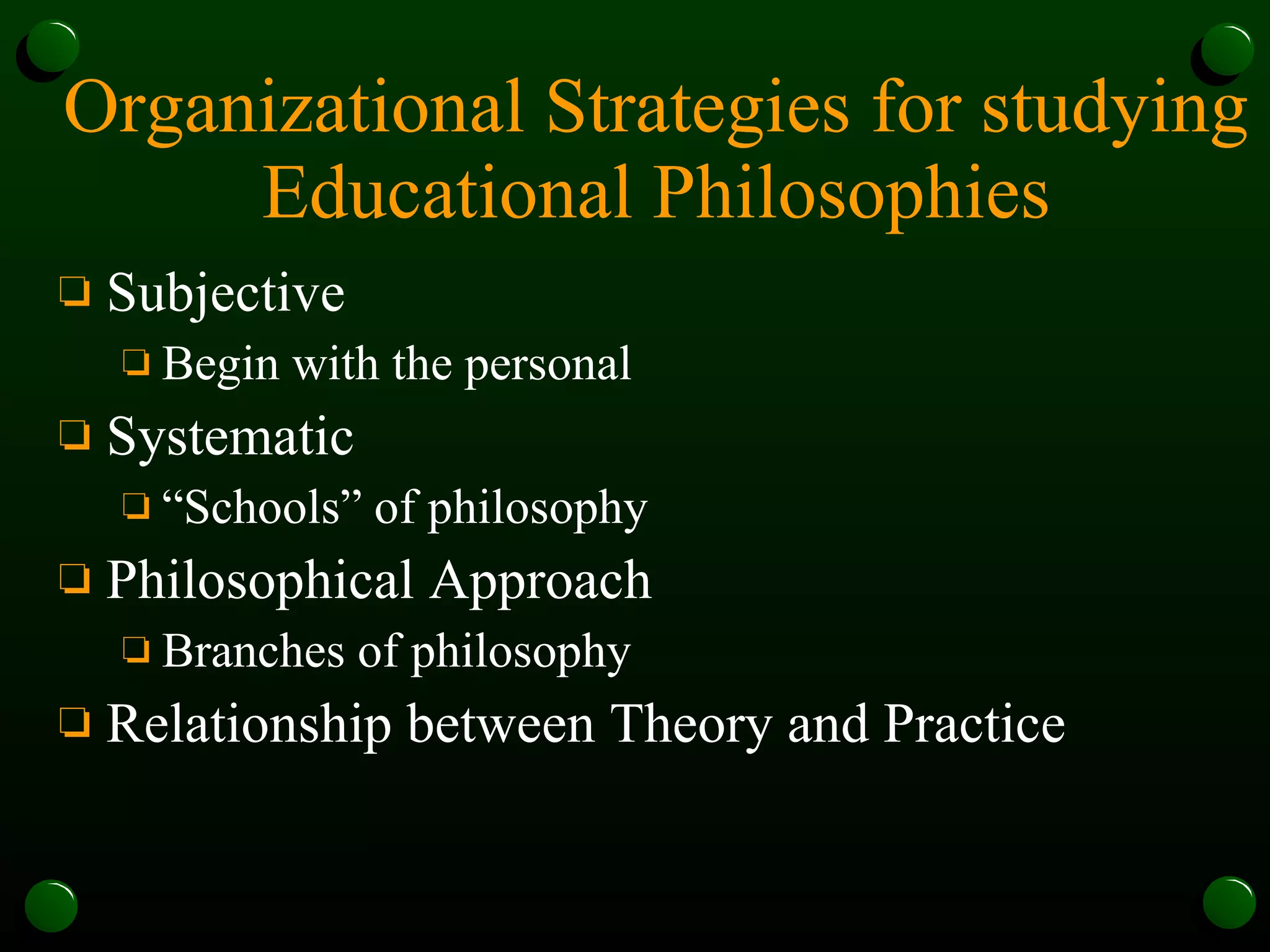 Organizational Strategies for studying Educational Philosophies Subjective Begin with the personal Systematic  “Schools” of philosophy Philosophical Approach Branches of philosophy Relationship between Theory and Practice 