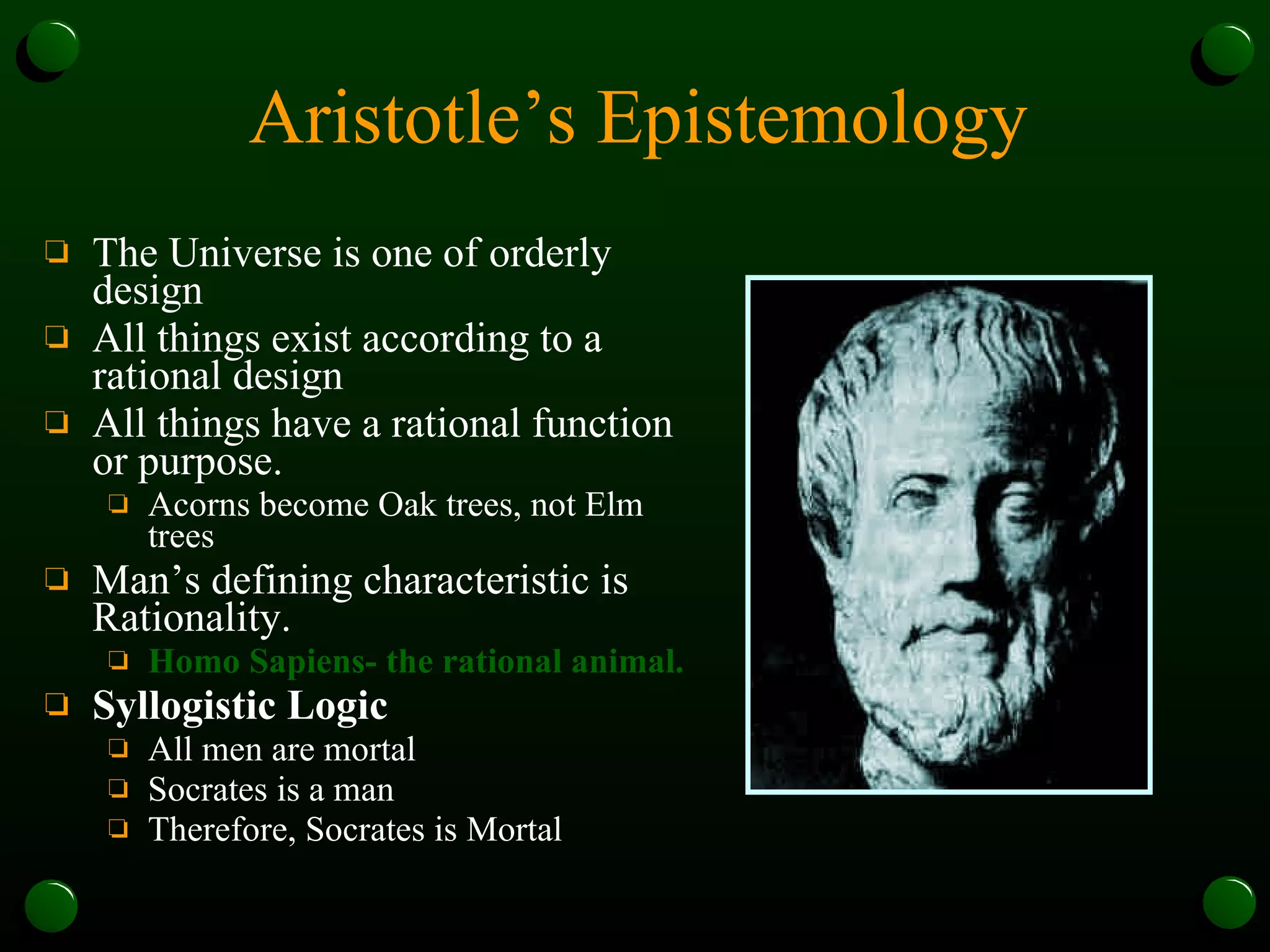 Aristotle’s Epistemology The Universe is one of orderly design All things exist according to a rational design All things have a rational function or purpose. Acorns become Oak trees, not Elm trees Man’s defining characteristic is Rationality.  Homo Sapiens- the rational animal. Syllogistic Logic All men are mortal Socrates is a man Therefore, Socrates is Mortal 
