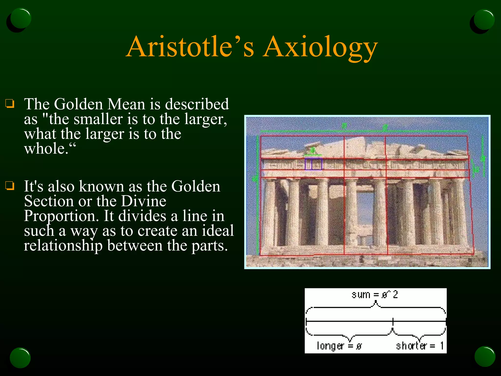 Aristotle’s Axiology The Golden Mean is described as "the smaller is to the larger, what the larger is to the whole.“ It's also known as the Golden Section or the Divine Proportion. It divides a line in such a way as to create an ideal relationship between the parts.  