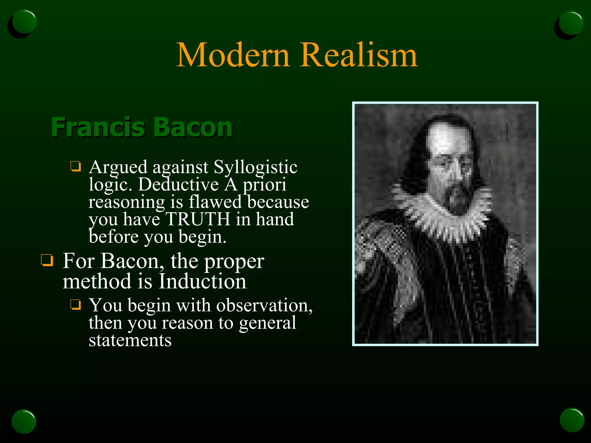 Modern Realism Argued against Syllogistic logic. Deductive A priori reasoning is flawed because you have TRUTH in hand before you begin. For Bacon, the proper method is Induction You begin with observation, then you reason to general statements Francis Bacon 