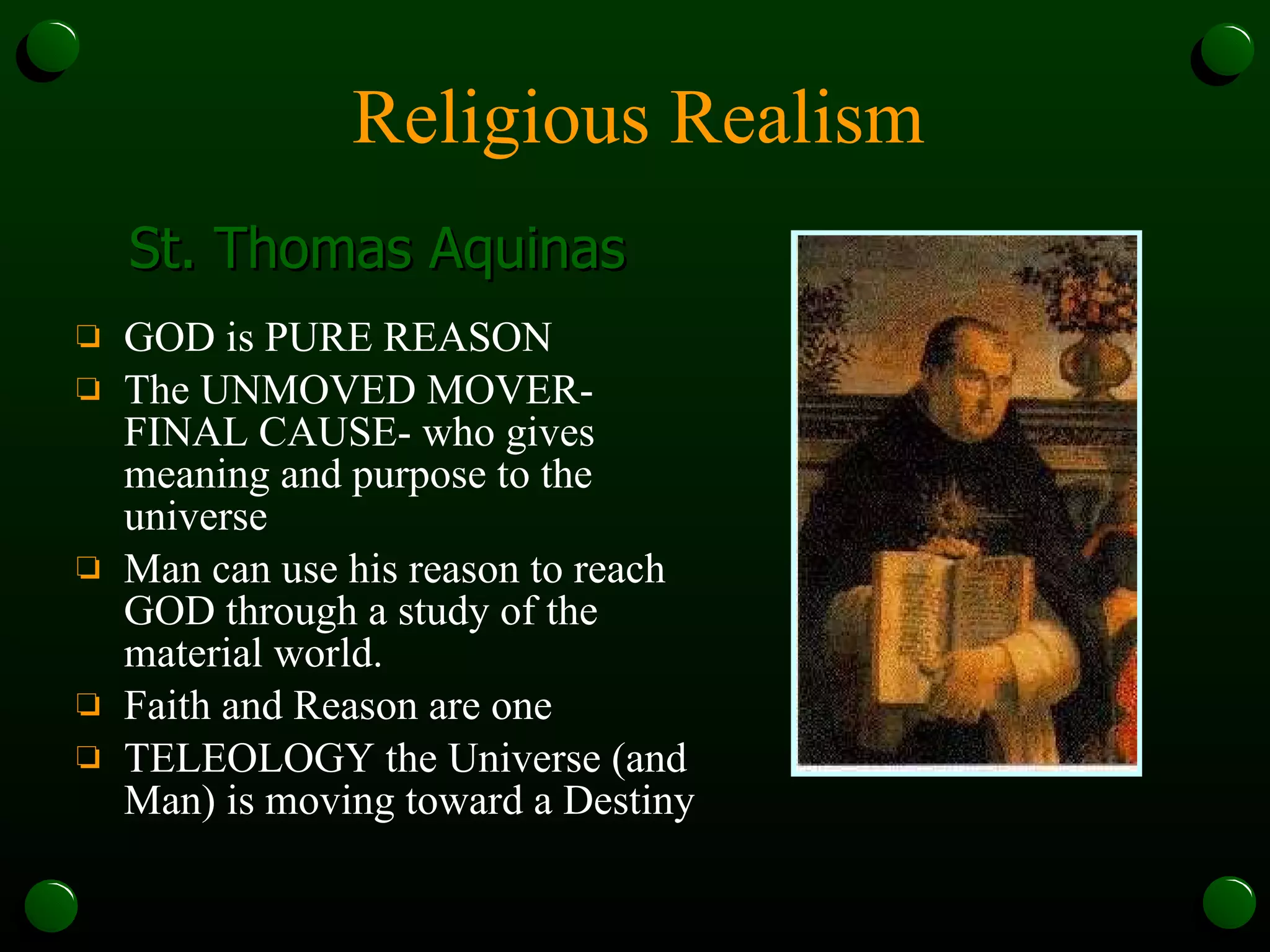 Religious Realism GOD is PURE REASON The UNMOVED MOVER- FINAL CAUSE- who gives meaning and purpose to the universe Man can use his reason to reach GOD through a study of the material world. Faith and Reason are one TELEOLOGY the Universe (and Man) is moving toward a Destiny St. Thomas Aquinas 