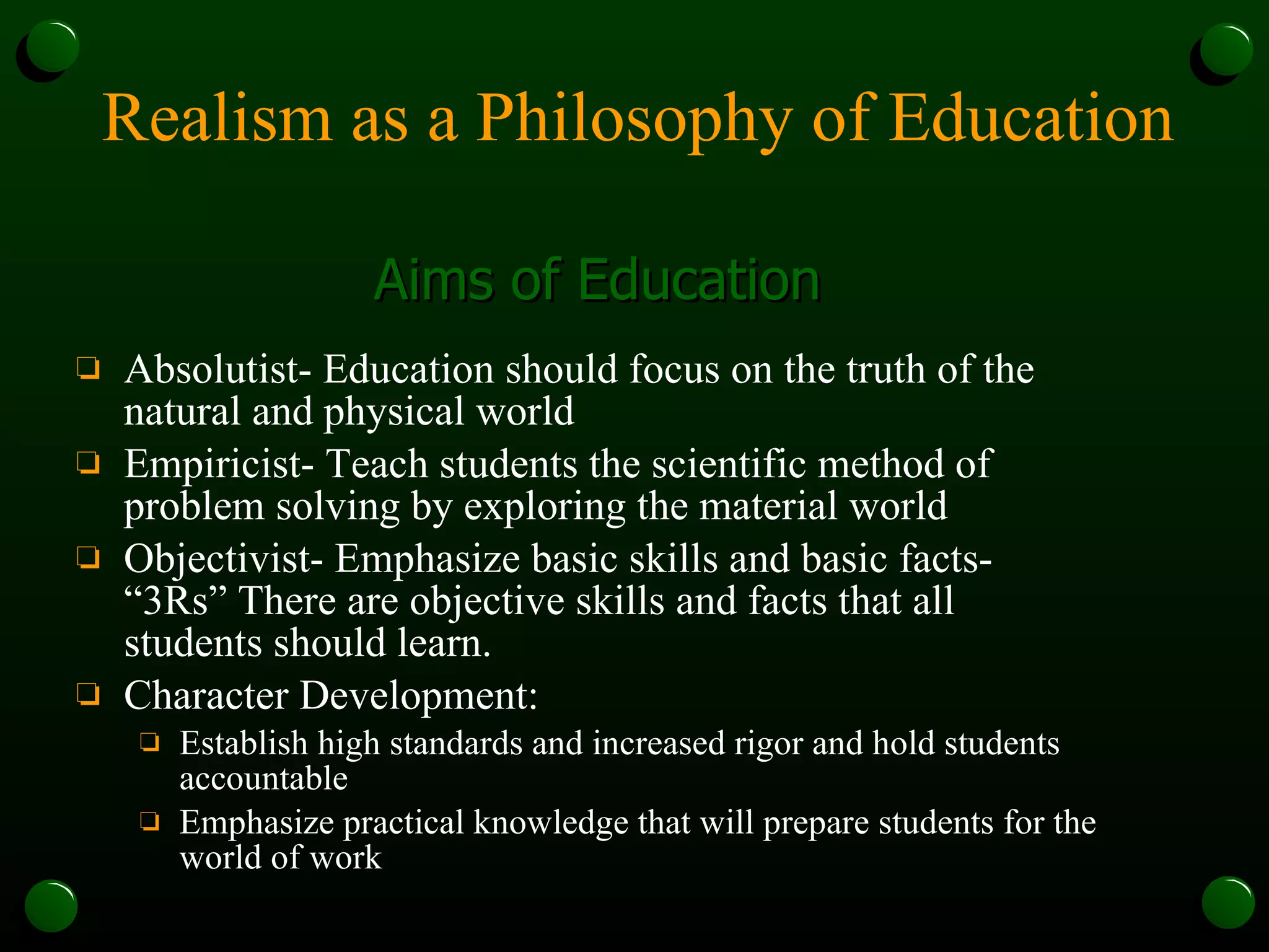Realism as a Philosophy of Education Absolutist- Education should focus on the truth of the natural and physical world Empiricist- Teach students the scientific method of problem solving by exploring the material world Objectivist- Emphasize basic skills and basic facts- “3Rs” There are objective skills and facts that all students should learn. Character Development: Establish high standards and increased rigor and hold students accountable Emphasize practical knowledge that will prepare students for the world of work Aims of Education 
