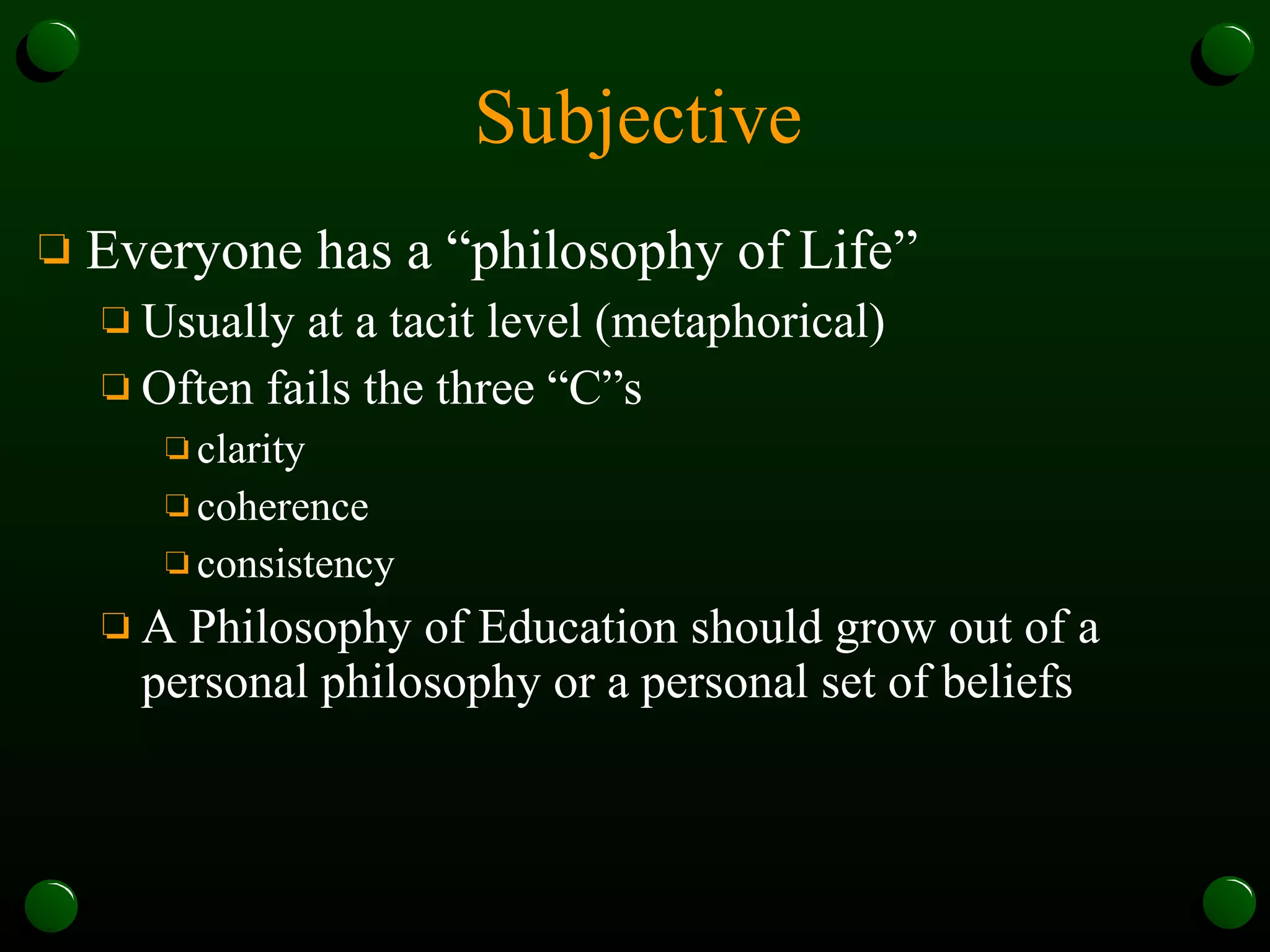 Subjective Everyone has a “philosophy of Life” Usually at a tacit level (metaphorical) Often fails the three “C”s clarity coherence consistency A Philosophy of Education should grow out of a personal philosophy or a personal set of beliefs 
