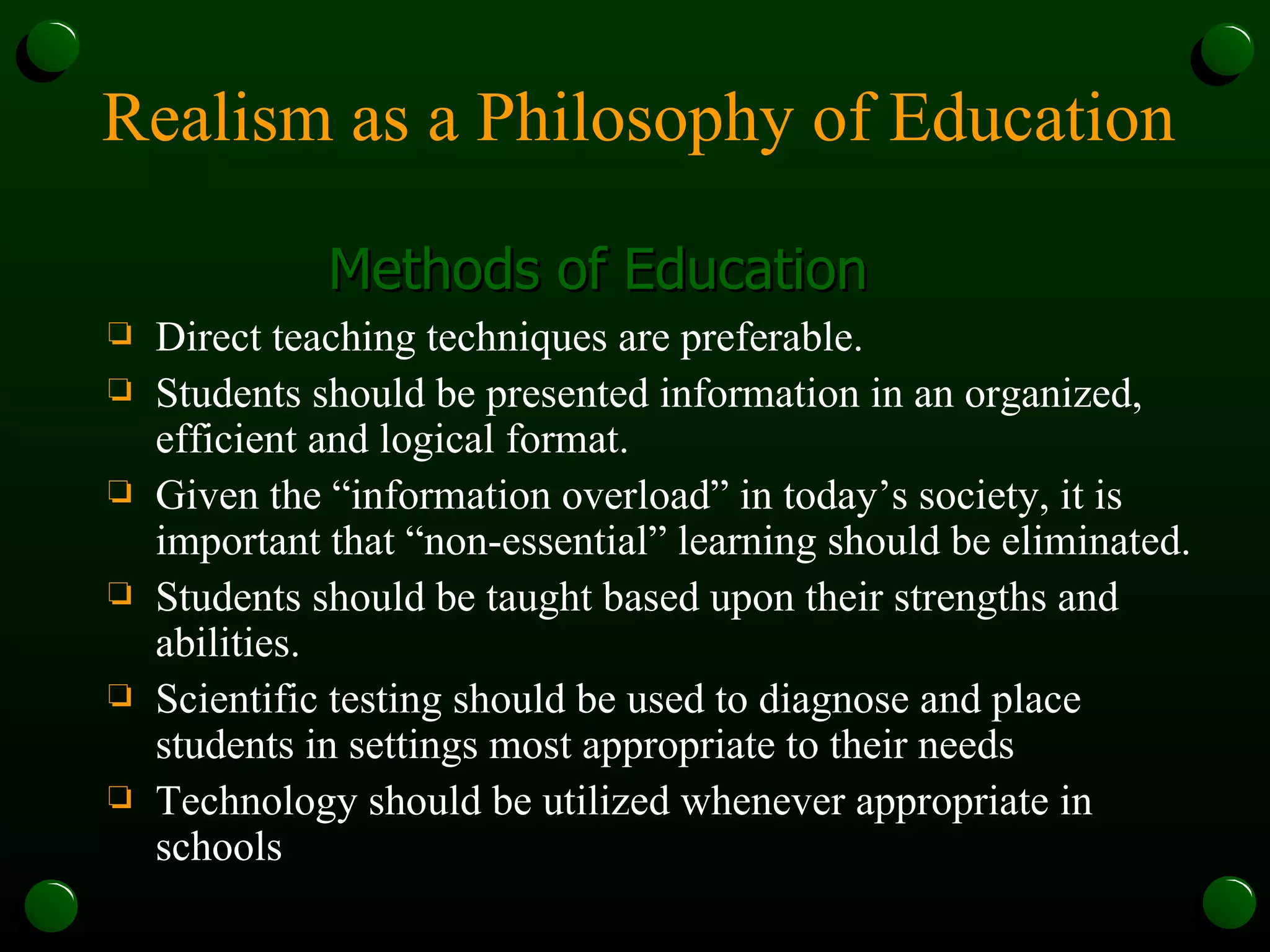Realism as a Philosophy of Education Methods of Education Direct teaching techniques are preferable.  Students should be presented information in an organized, efficient and logical format. Given the “information overload” in today’s society, it is important that “non-essential” learning should be eliminated. Students should be taught based upon their strengths and abilities. Scientific testing should be used to diagnose and place students in settings most appropriate to their needs Technology should be utilized whenever appropriate in schools 