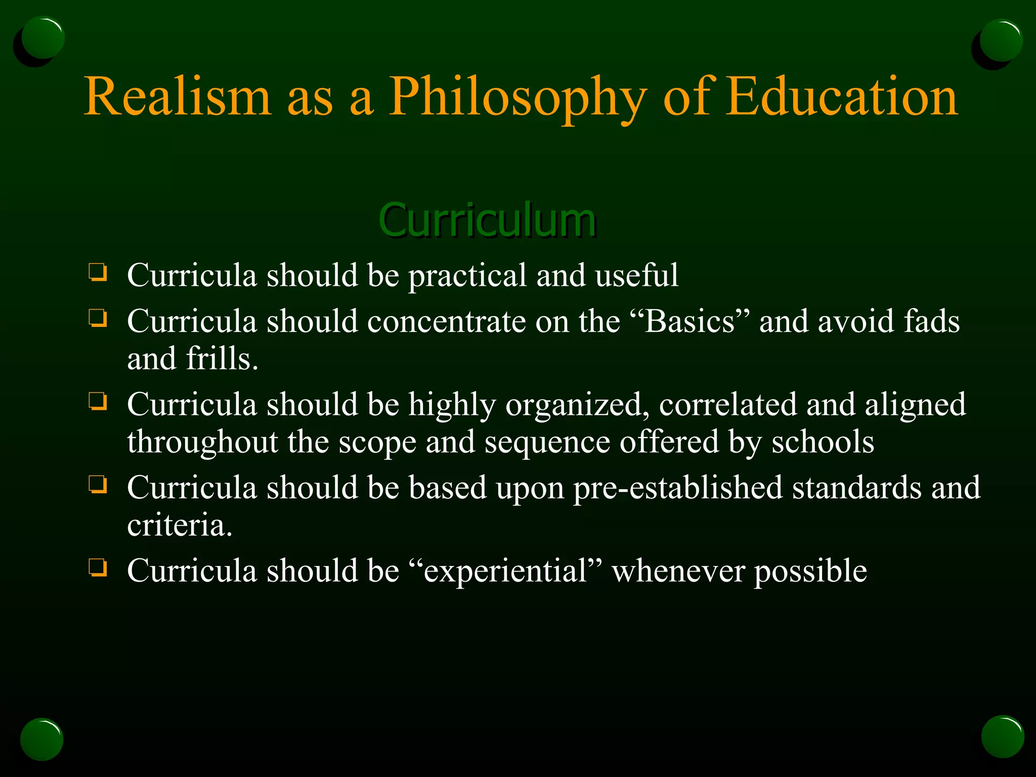 Realism as a Philosophy of Education Curriculum Curricula should be practical and useful Curricula should concentrate on the “Basics” and avoid fads and frills. Curricula should be highly organized, correlated and aligned throughout the scope and sequence offered by schools Curricula should be based upon pre-established standards and criteria.  Curricula should be “experiential” whenever possible 