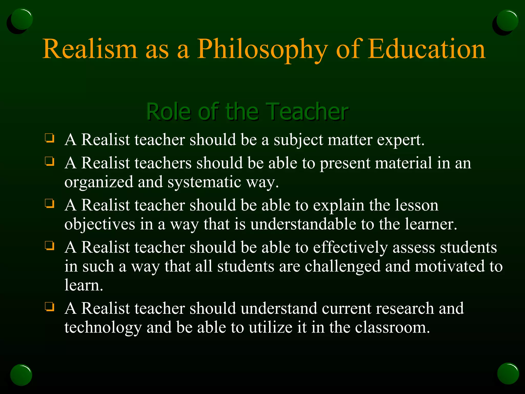 Realism as a Philosophy of Education Role of the Teacher A Realist teacher should be a subject matter expert. A Realist teachers should be able to present material in an organized and systematic way. A Realist teacher should be able to explain the lesson objectives in a way that is understandable to the learner. A Realist teacher should be able to effectively assess students in such a way that all students are challenged and motivated to learn. A Realist teacher should understand current research and technology and be able to utilize it in the classroom. 
