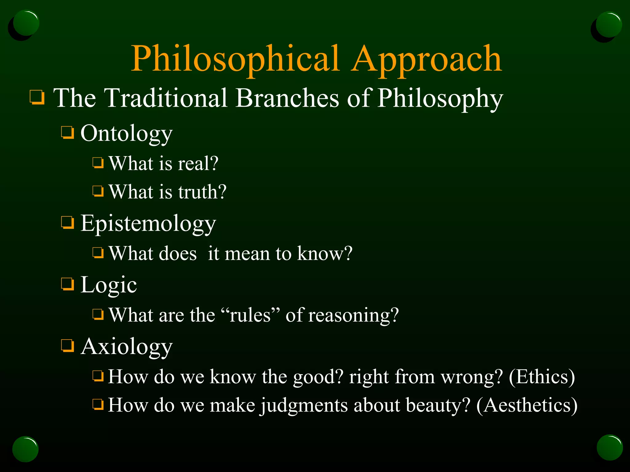Philosophical Approach The Traditional Branches of Philosophy Ontology What is real?  What is truth? Epistemology What does  it mean to know? Logic What are the “rules” of reasoning? Axiology How do we know the good? right from wrong? (Ethics) How do we make judgments about beauty? (Aesthetics) 