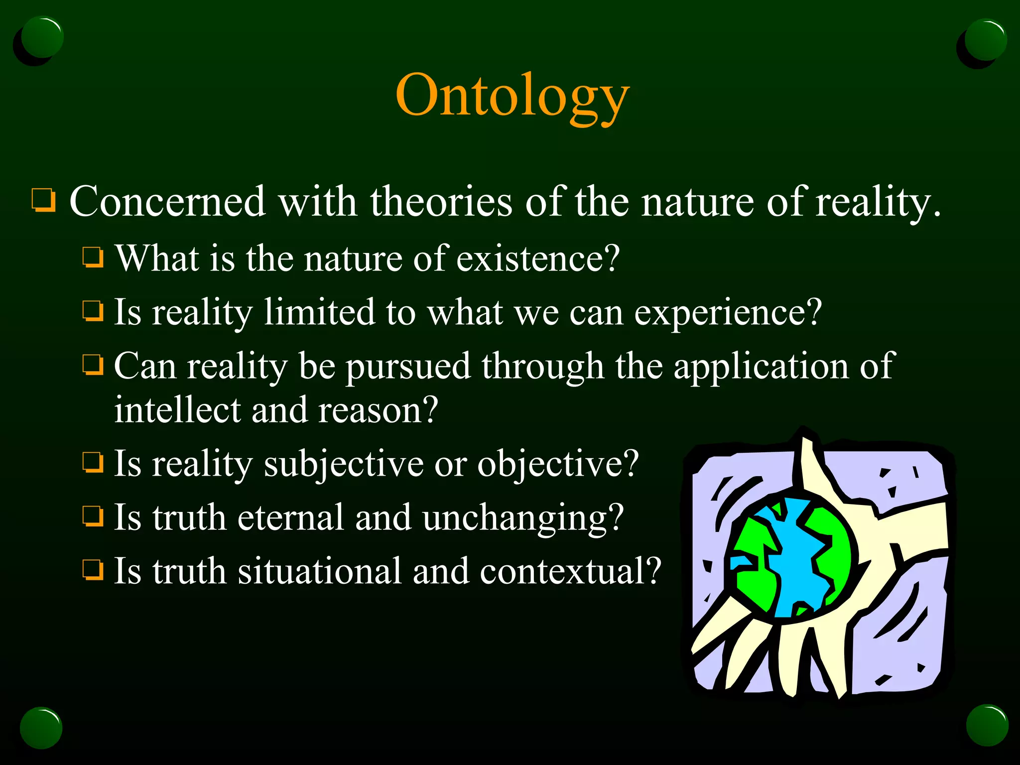 Ontology Concerned with theories of the nature of reality.  What is the nature of existence? Is reality limited to what we can experience? Can reality be pursued through the application of intellect and reason? Is reality subjective or objective? Is truth eternal and unchanging? Is truth situational and contextual? 